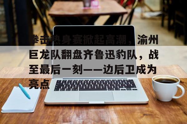九游体育-拳击热身赛掀起高潮，渝州巨龙队翻盘齐鲁迅豹队，战至最后一刻——边后卫成为亮点的简单介绍
